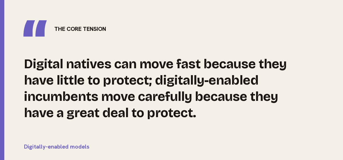 Digitally-enabled models, the core tension: Digital natives can move fast because they have little to protect; digitally-enabled incumbents move carefully because they have a great deal to protect.