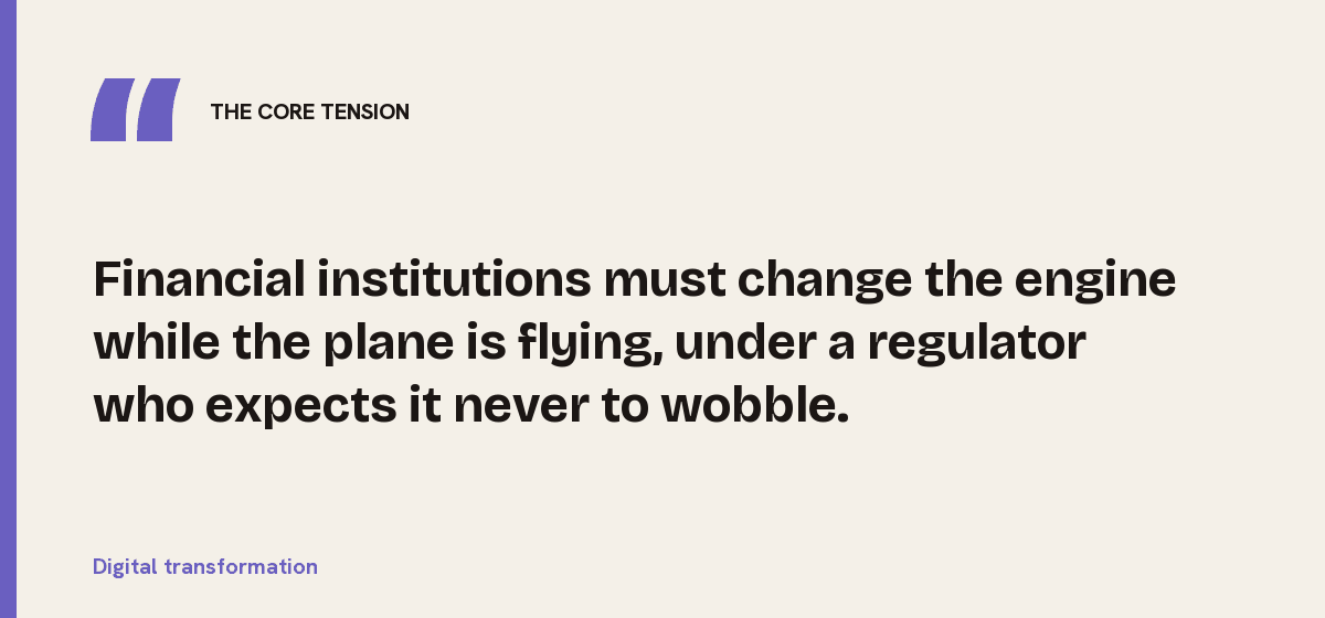 Digital transformation, the core tension: Financial institutions must change the engine while the plane is flying, under a regulator who expects it never to wobble.