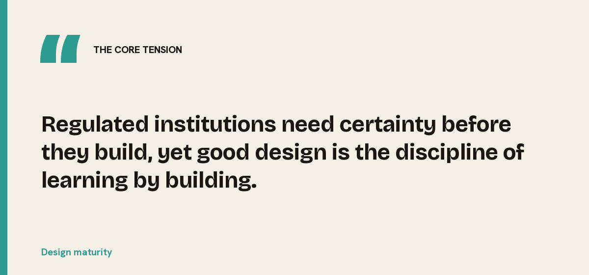 Design maturity, the core tension: Regulated institutions need certainty before they build, yet good design is the discipline of learning by building.