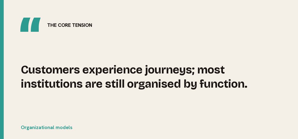 Organizational models, the core tension: Customers experience journeys; most institutions are still organised by function.