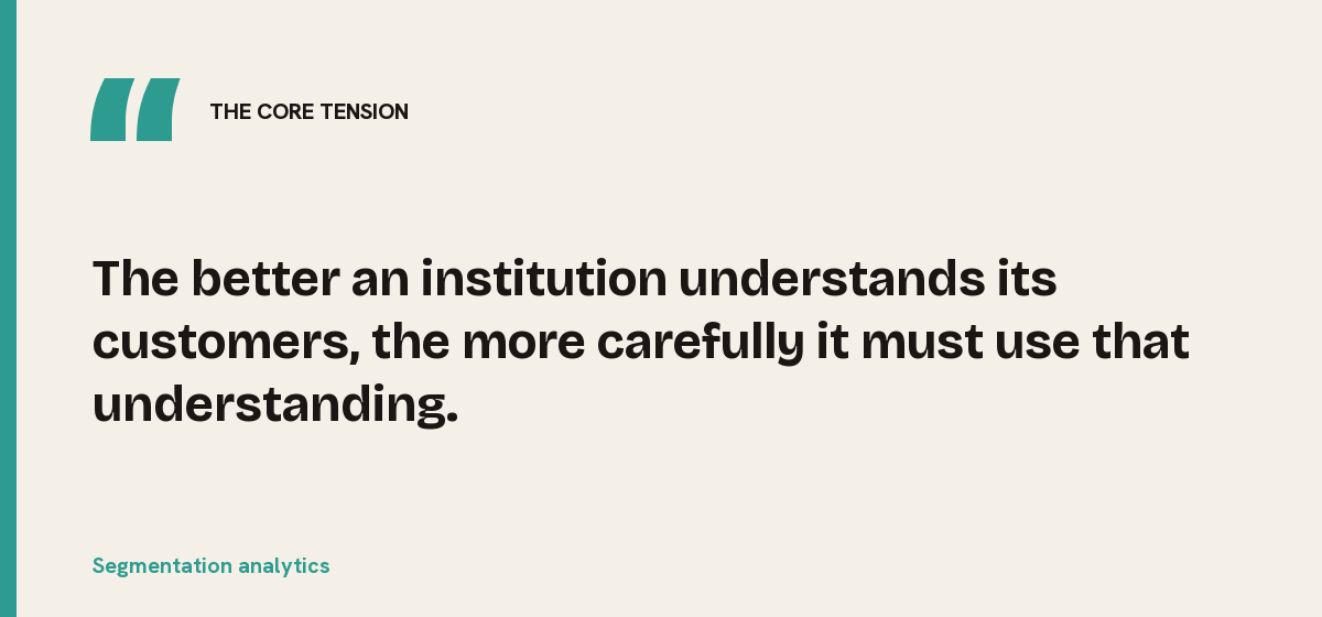Segmentation analytics, the core tension: The better an institution understands its customers, the more carefully it must use that understanding.