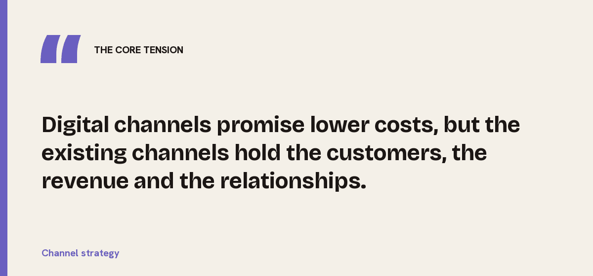 Channel strategy, the core tension: Digital channels promise lower costs, but the existing channels hold the customers, the revenue and the relationships.