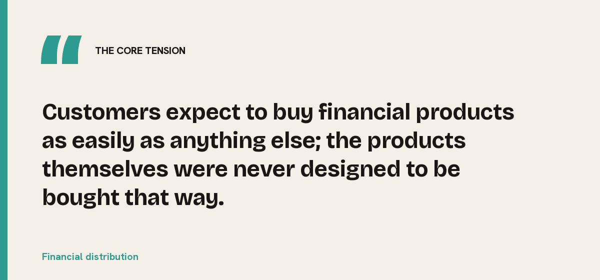 Financial distribution, the core tension: Customers expect to buy financial products as easily as anything else; the products themselves were never designed to be bought that way.